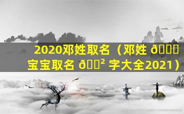 2020邓姓取名（邓姓 💐 宝宝取名 🌲 字大全2021）